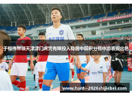 于根伟带领天津津门虎凭有限投入稳居中超积分榜中游表现出色 于根伟带领天津津门虎凭有限投入稳居中超积分榜中游表现出色