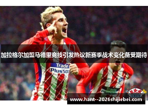 加拉格尔加盟马德里竞技引发热议新赛季战术变化备受期待 加拉格尔加盟马德里竞技引发热议新赛季战术变化备受期待