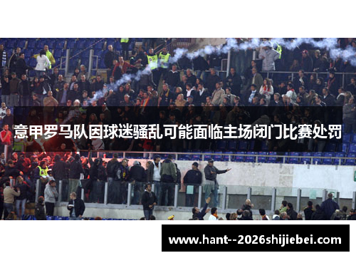 意甲罗马队因球迷骚乱可能面临主场闭门比赛处罚 意甲罗马队因球迷骚乱可能面临主场闭门比赛处罚