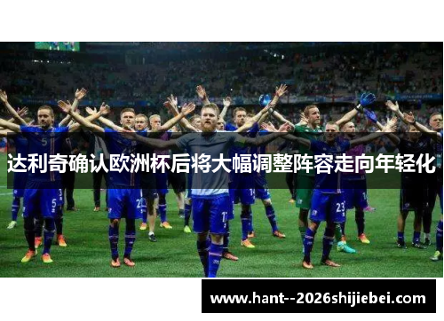 达利奇确认欧洲杯后将大幅调整阵容走向年轻化