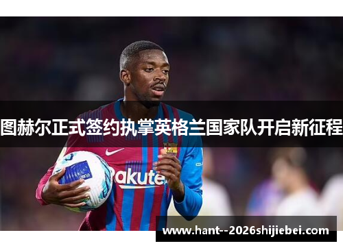 图赫尔正式签约执掌英格兰国家队开启新征程