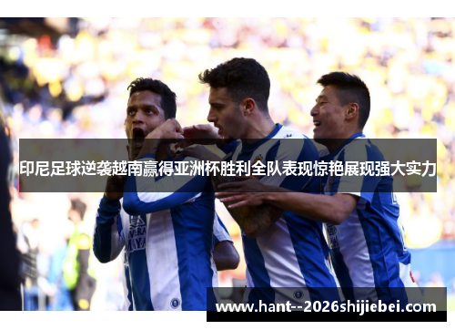 印尼足球逆袭越南赢得亚洲杯胜利全队表现惊艳展现强大实力