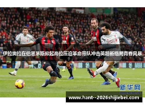 伊拉奥拉在伯恩茅斯掀起高位压迫革命带队冲击英超新格局青春风暴 伊拉奥拉在伯恩茅斯掀起高位压迫革命带队冲击英超新格局青春风暴