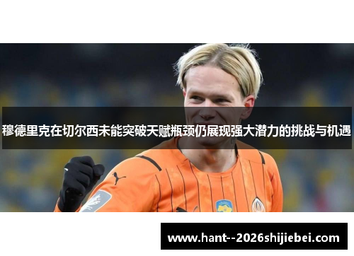穆德里克在切尔西未能突破天赋瓶颈仍展现强大潜力的挑战与机遇