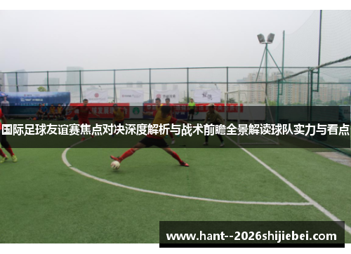 国际足球友谊赛焦点对决深度解析与战术前瞻全景解读球队实力与看点 国际足球友谊赛焦点对决深度解析与战术前瞻全景解读球队实力与看点