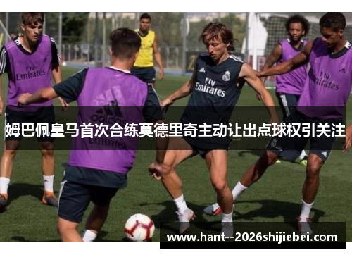 姆巴佩皇马首次合练莫德里奇主动让出点球权引关注 姆巴佩皇马首次合练莫德里奇主动让出点球权引关注